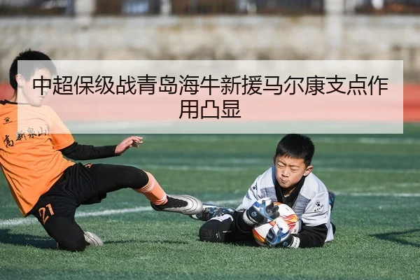 中超保级战青岛海牛新援马尔康支点作用凸显
