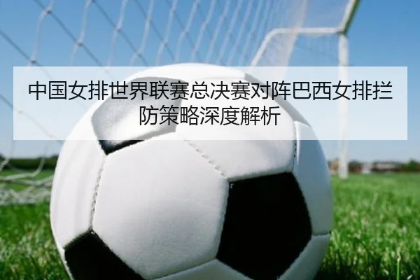 中国女排世界联赛总决赛对阵巴西女排拦防策略深度解析